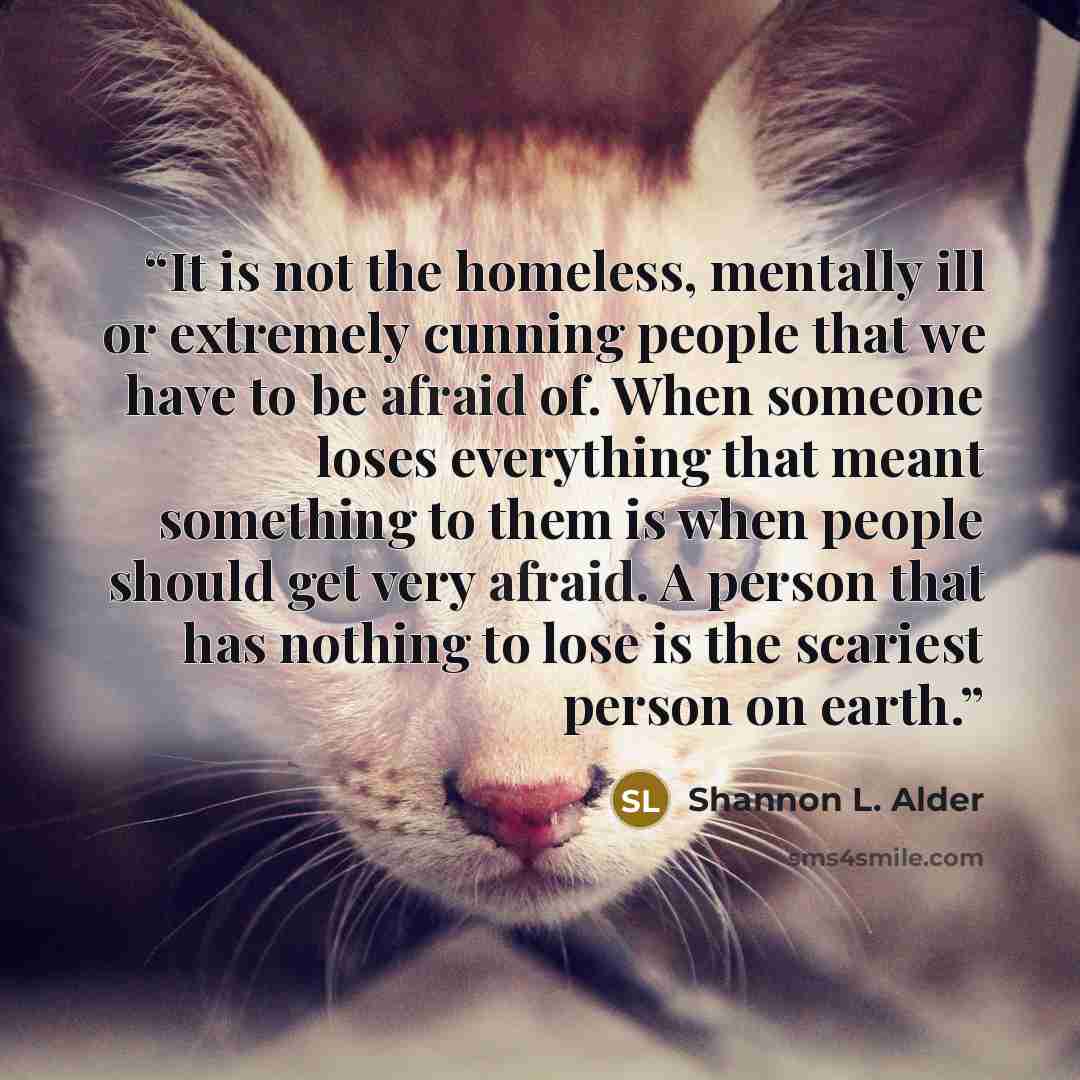 “It is not the homeless, mentally ill or extremely cunning people that we have to be afraid of. When someone loses everything that meant something to them is when people should get very afraid. A person that has nothing to lose is the scariest person on earth.” quote by Shannon L. Alder