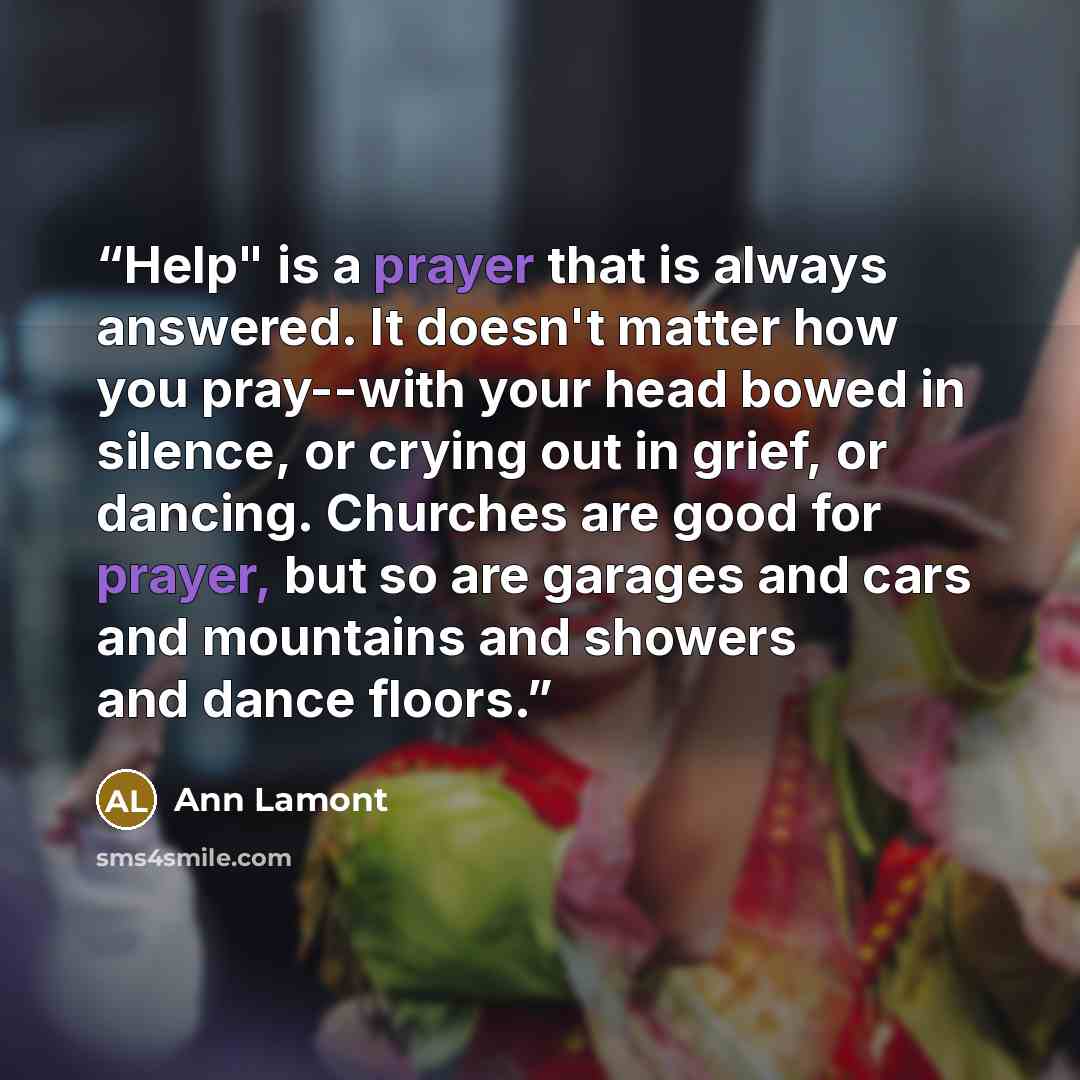 “Help" is a prayer that is always answered. It doesn't matter how you pray--with your head bowed in silence, or crying out in grief, or dancing. Churches are good for prayer, but so are garages and cars and mountains and showers and dance floors.” quote by Ann Lamont