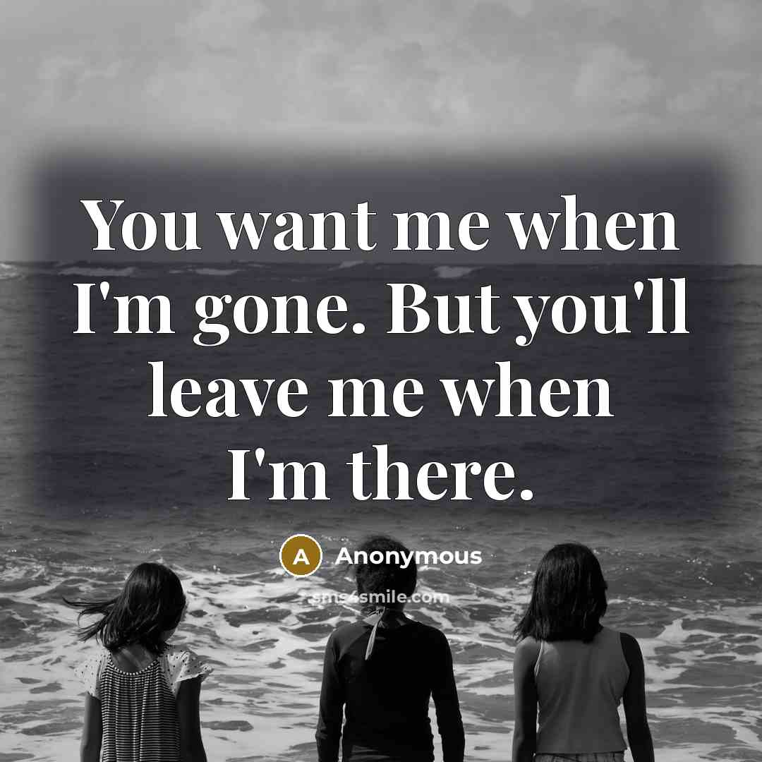 “You want me when I'm gone. But you'll leave me when I'm there.” quote by Anonymous