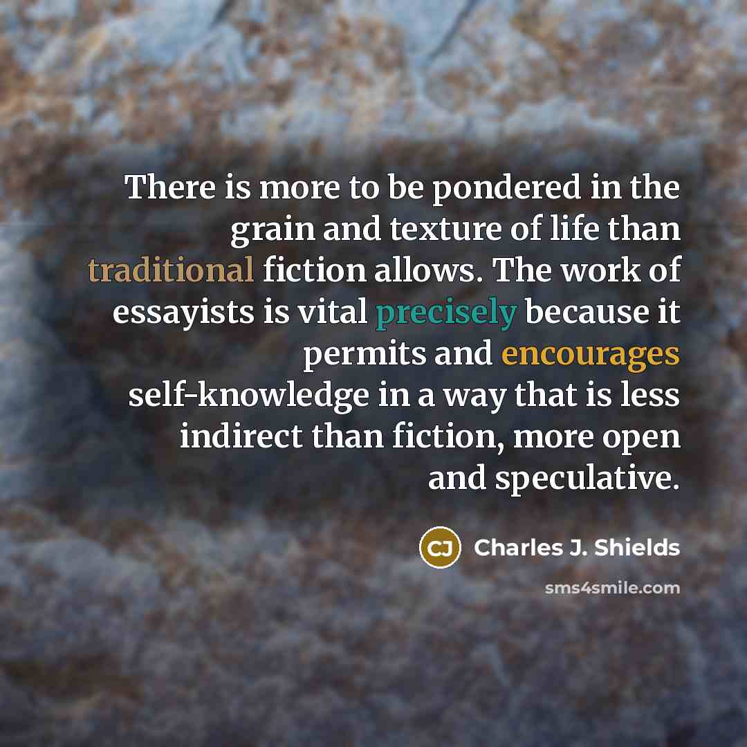 “There is more to be pondered in the grain and texture of life than traditional fiction allows. The work of essayists is vital precisely because it permits and encourages self-knowledge in a way that is less indirect than fiction, more open and speculative.” quote by Charles J. Shields