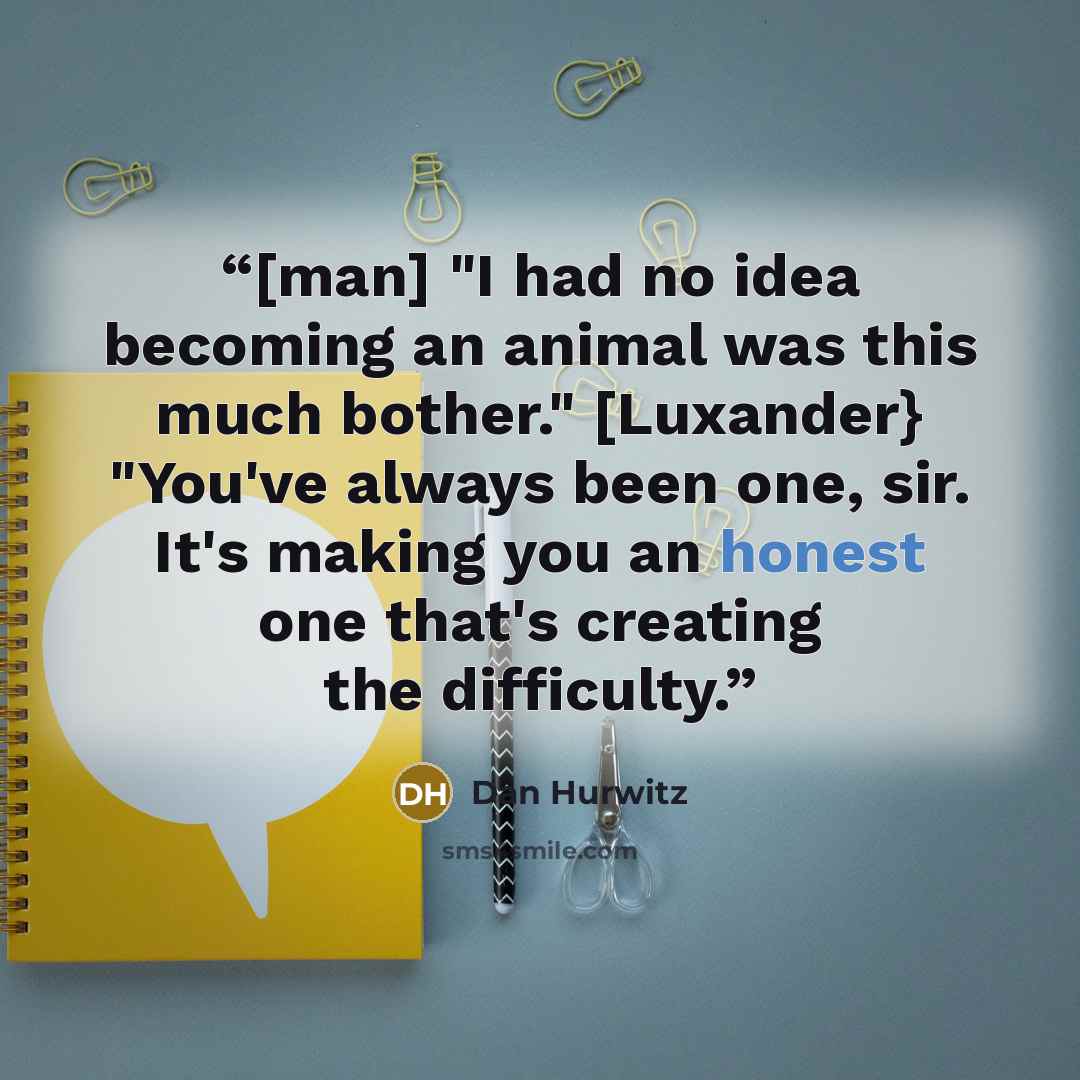 “[man] "I had no idea becoming an animal was this much bother." [Luxander} "You've always been one, sir. It's making you an honest one that's creating the difficulty.” quote by Dan Hurwitz