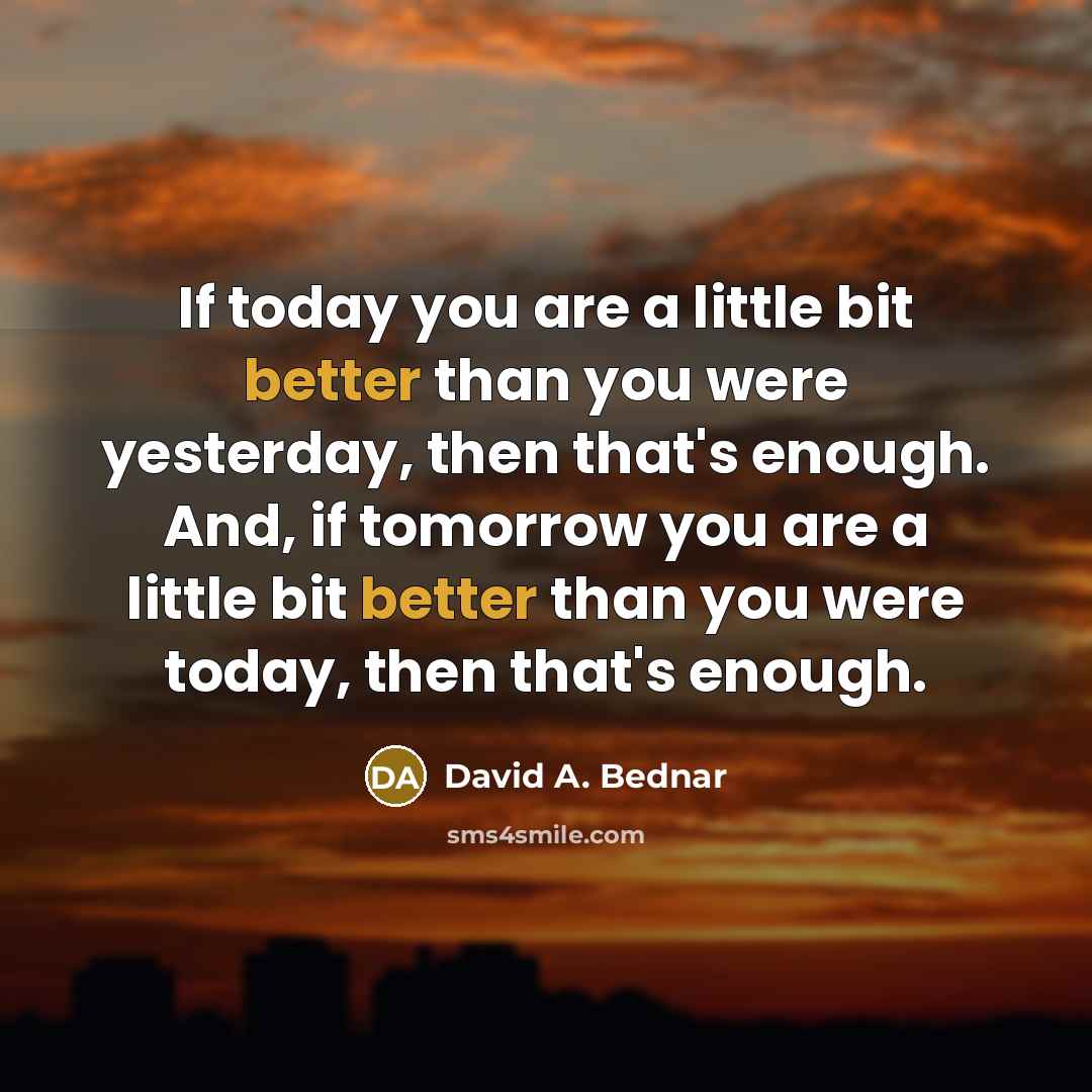 “If today you are a little bit better than you were yesterday, then that's enough. And, if tomorrow you are a little bit better than you were today, then that's enough.” quote by David A. Bednar