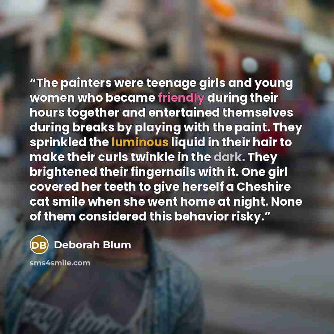 “The painters were teenage girls and young women who became friendly during their hours together and entertained themselves during breaks by playing with the paint. They sprinkled the luminous liquid in their hair to make their curls twinkle in the dark. They brightened their fingernails with it…” quote by Deborah Blum