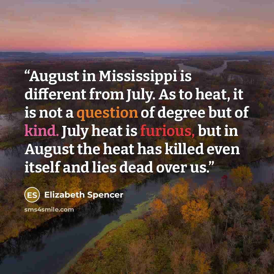 “August in Mississippi is different from July. As to heat, it is not a question of degree but of kind. July heat is furious, but in August the heat has killed even itself and lies dead over us.” quote by Elizabeth Spencer