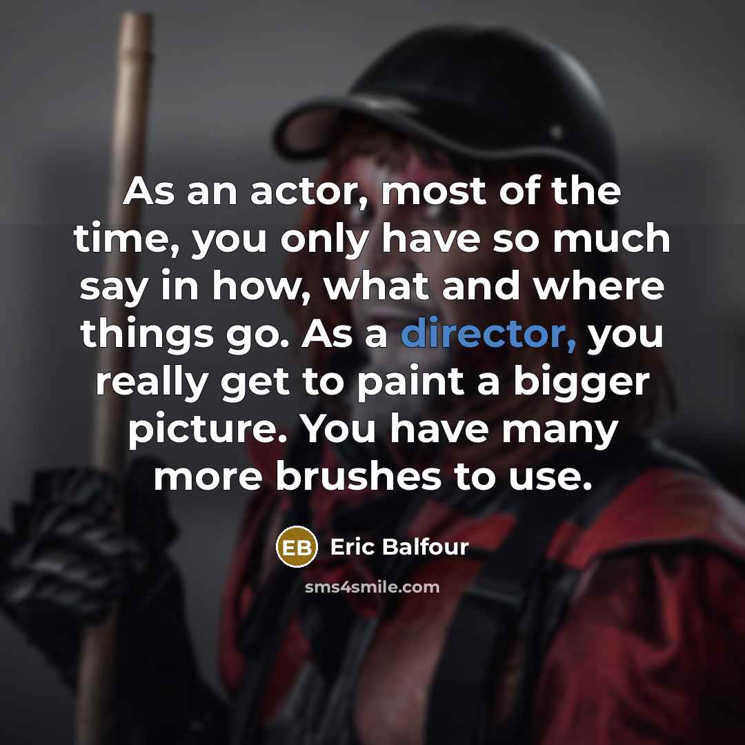 “As an actor, most of the time, you only have so much say in how, what and where things go. As a director, you really get to paint a bigger picture. You have many more brushes to use.” quote by Eric Balfour