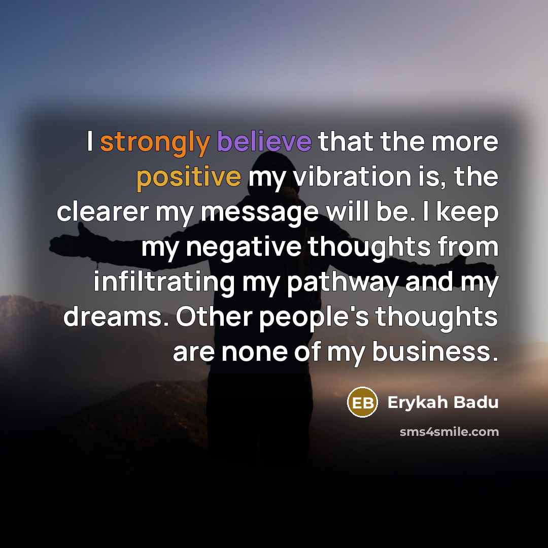 “I strongly believe that the more positive my vibration is, the clearer my message will be. I keep my negative thoughts from infiltrating my pathway and my dreams. Other people's thoughts are none of my business.” quote by Erykah Badu