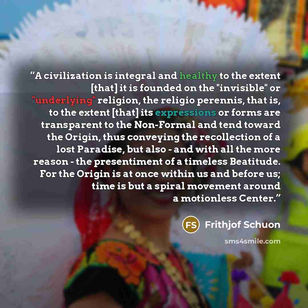 “A civilization is integral and healthy to the extent [that] it is founded on the "invisible" or "underlying" religion, the religio perennis, that is, to the extent [that] its expressions or forms are transparent to the Non-Formal and tend toward the Origin, thus conveying the recollection of a…” quote by Frithjof Schuon