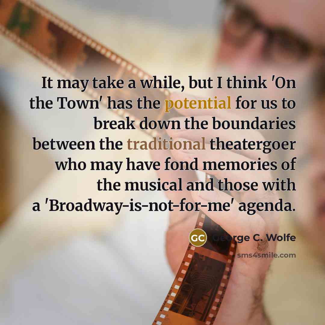 “It may take a while, but I think 'On the Town' has the potential for us to break down the boundaries between the traditional theatergoer who may have fond memories of the musical and those with a 'Broadway-is-not-for-me' agenda.” quote by George C. Wolfe