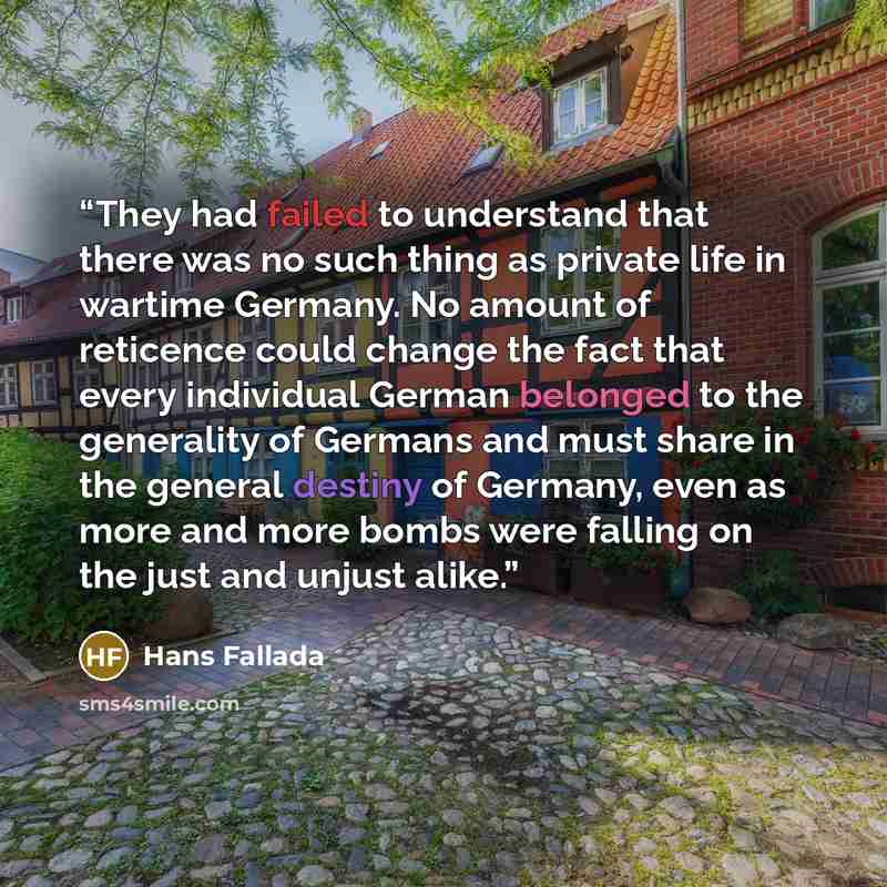 “They had failed to understand that there was no such thing as private life in wartime Germany. No amount of reticence could change the fact that every individual German belonged to the generality of Germans and must share in the general destiny of Germany, even as more and more bombs were falling…” quote by Hans Fallada