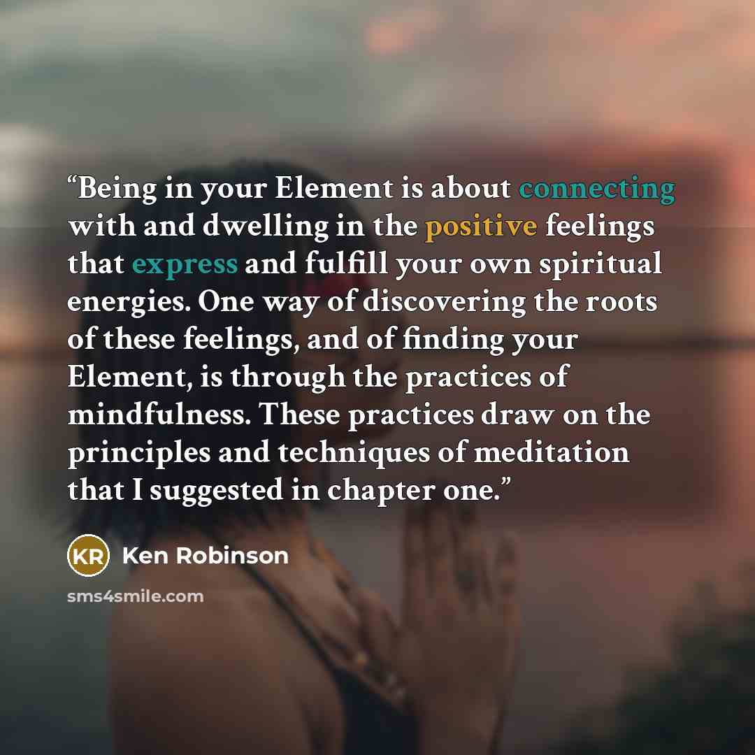 “Being in your Element is about connecting with and dwelling in the positive feelings that express and fulfill your own spiritual energies. One way of discovering the roots of these feelings, and of finding your Element, is through the practices of mindfulness. These practices draw on the…” quote by Ken Robinson