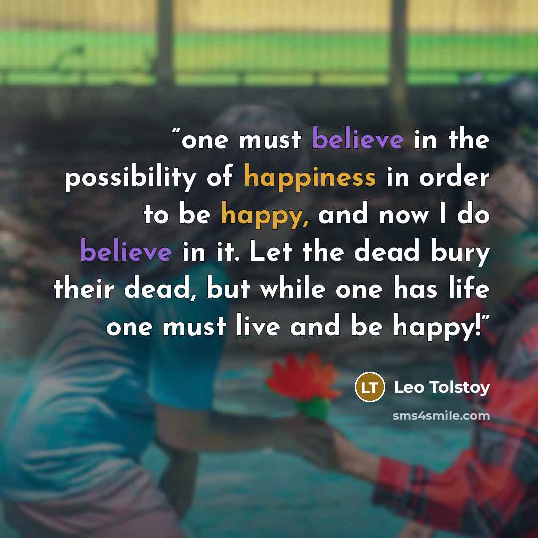 “one must believe in the possibility of happiness in order to be happy, and now I do believe in it. Let the dead bury their dead, but while one has life one must live and be happy!” quote by Leo Tolstoy