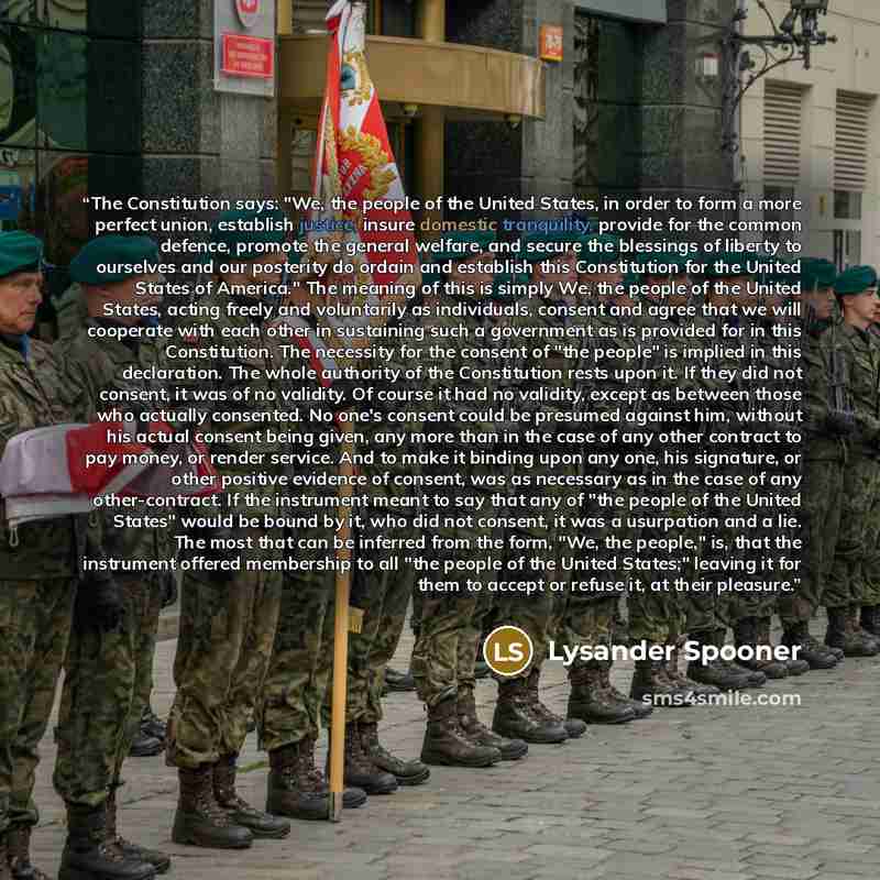 “The Constitution says: "We, the people of the United States, in order to form a more perfect union, establish justice, insure domestic tranquility, provide for the common defence, promote the general welfare, and secure the blessings of liberty to ourselves and our posterity do ordain and…” quote by Lysander Spooner