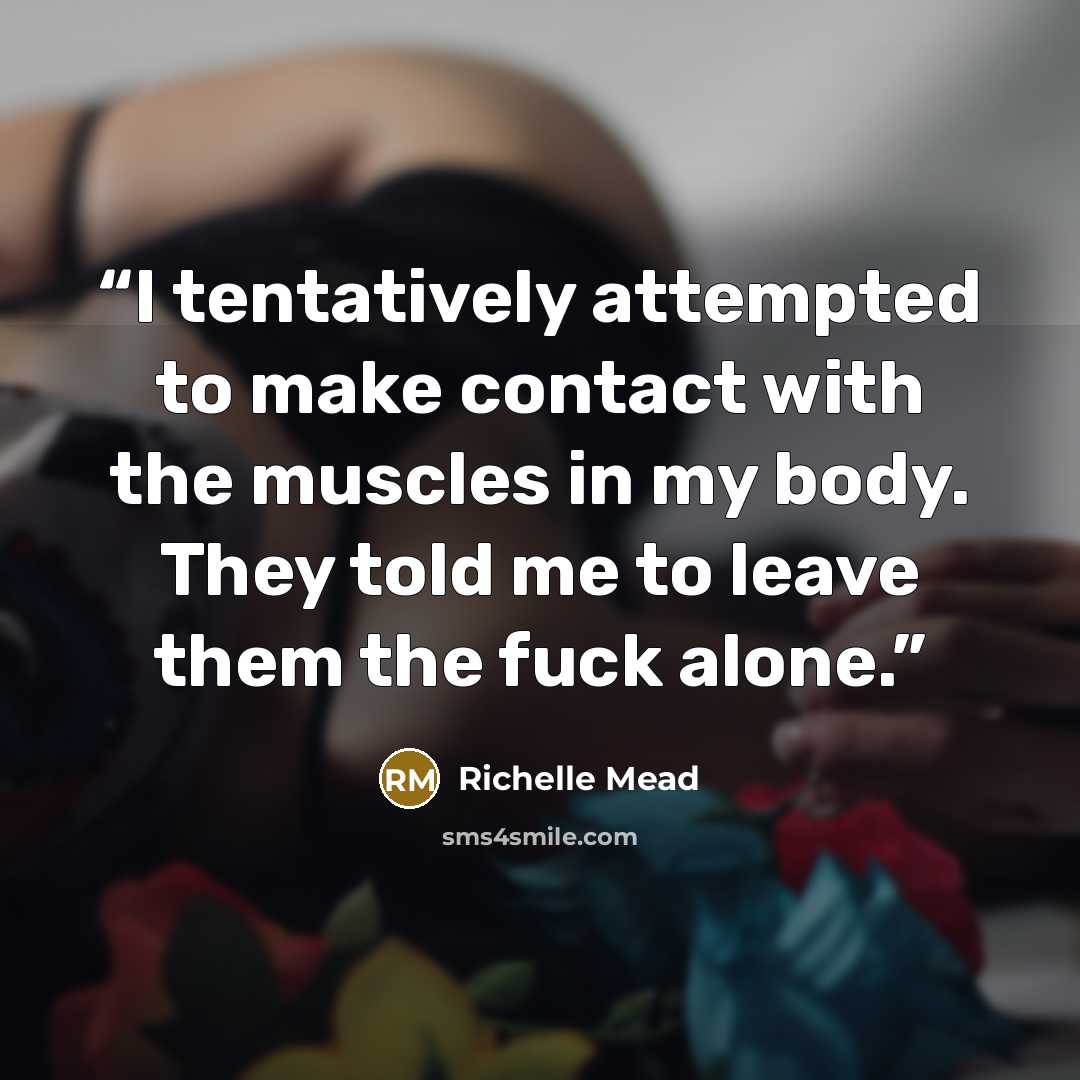 “I tentatively attempted to make contact with the muscles in my body. They told me to leave them the fuck alone.” quote by Richelle Mead