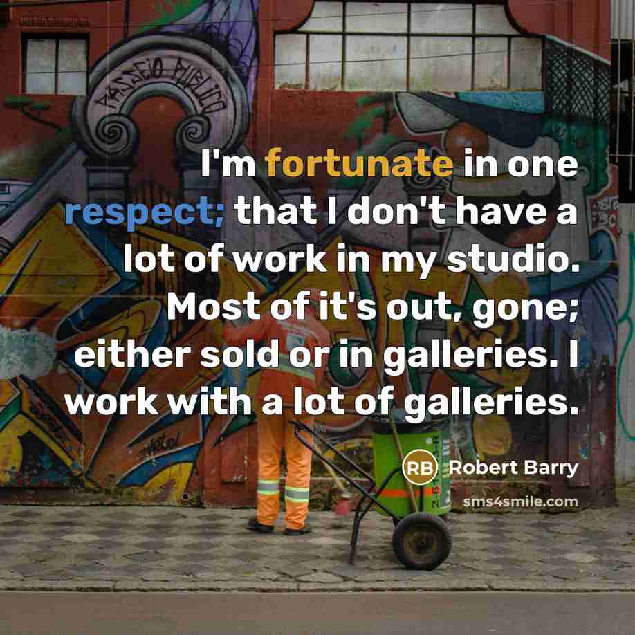 “I'm fortunate in one respect; that I don't have a lot of work in my studio. Most of it's out, gone; either sold or in galleries. I work with a lot of galleries.” quote by Robert Barry