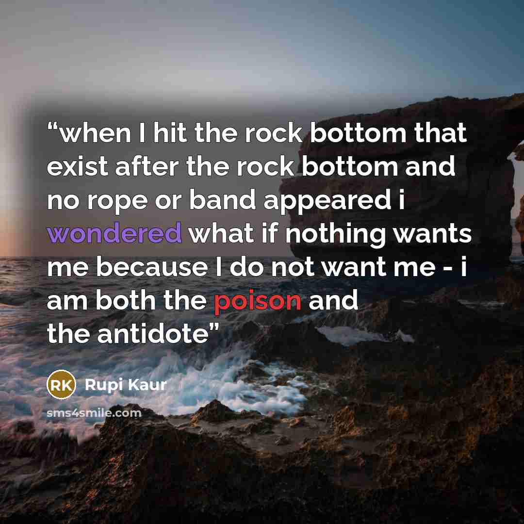 “when I hit the rock bottom that exist after the rock bottom and no rope or band appeared i wondered what if nothing wants me because I do not want me - i am both the poison and the antidote” quote by Rupi Kaur