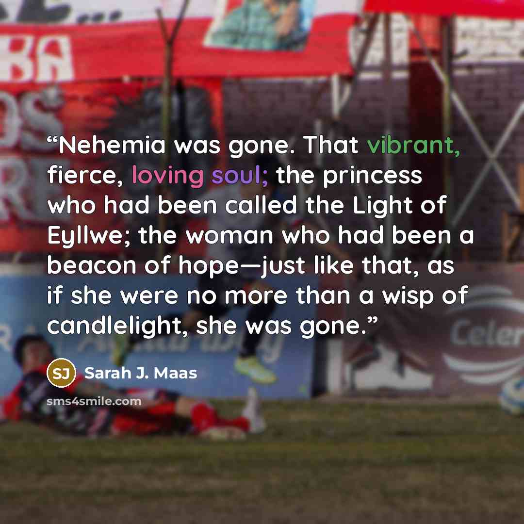 “Nehemia was gone. That vibrant, fierce, loving soul; the princess who had been called the Light of Eyllwe; the woman who had been a beacon of hope—just like that, as if she were no more than a wisp of candlelight, she was gone.” quote by Sarah J. Maas