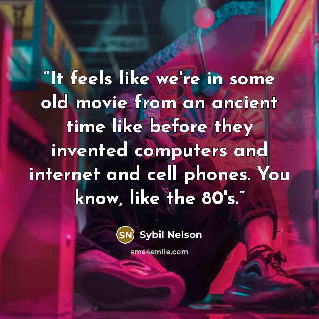 “It feels like we're in some old movie from an ancient time like before they invented computers and internet and cell phones. You know, like the 80's.” quote by Sybil Nelson