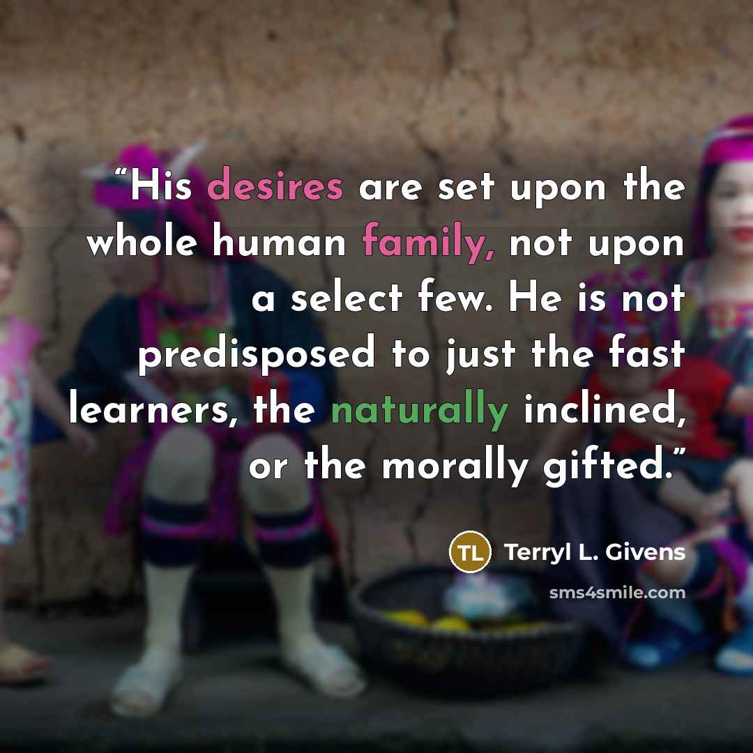 “His desires are set upon the whole human family, not upon a select few. He is not predisposed to just the fast learners, the naturally inclined, or the morally gifted.” quote by Terryl L. Givens