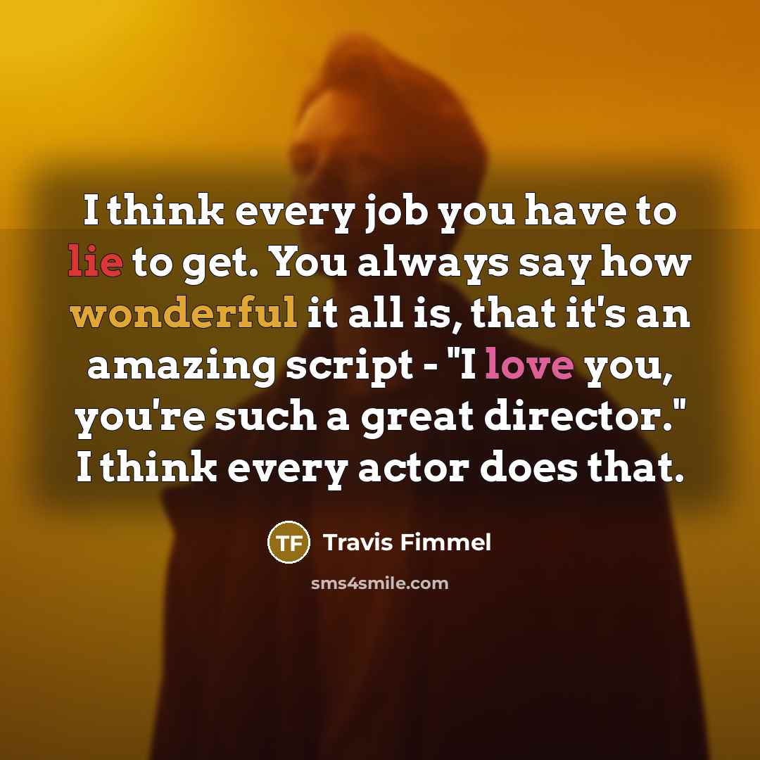 “I think every job you have to lie to get. You always say how wonderful it all is, that it's an amazing script - "I love you, you're such a great director." I think every actor does that.” quote by Travis Fimmel