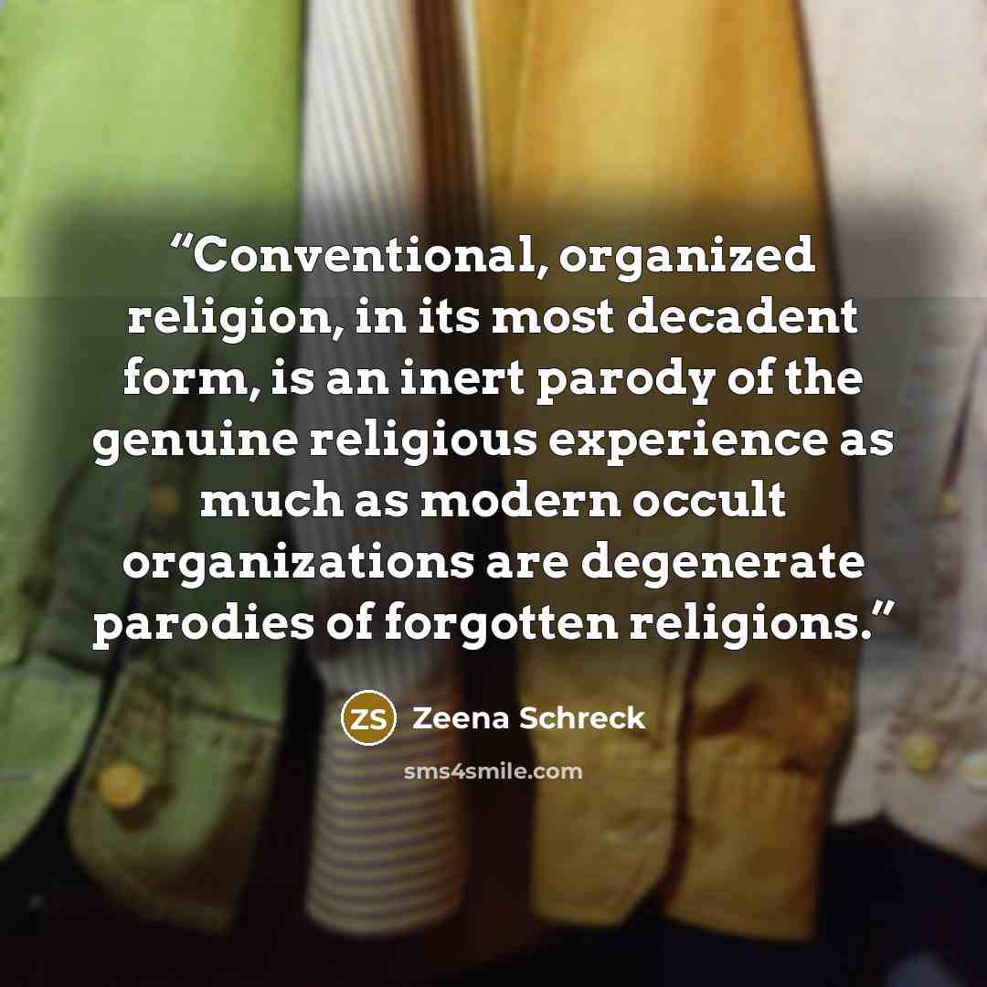 “Conventional, organized religion, in its most decadent form, is an inert parody of the genuine religious experience as much as modern occult organizations are degenerate parodies of forgotten religions.” quote by Zeena Schreck