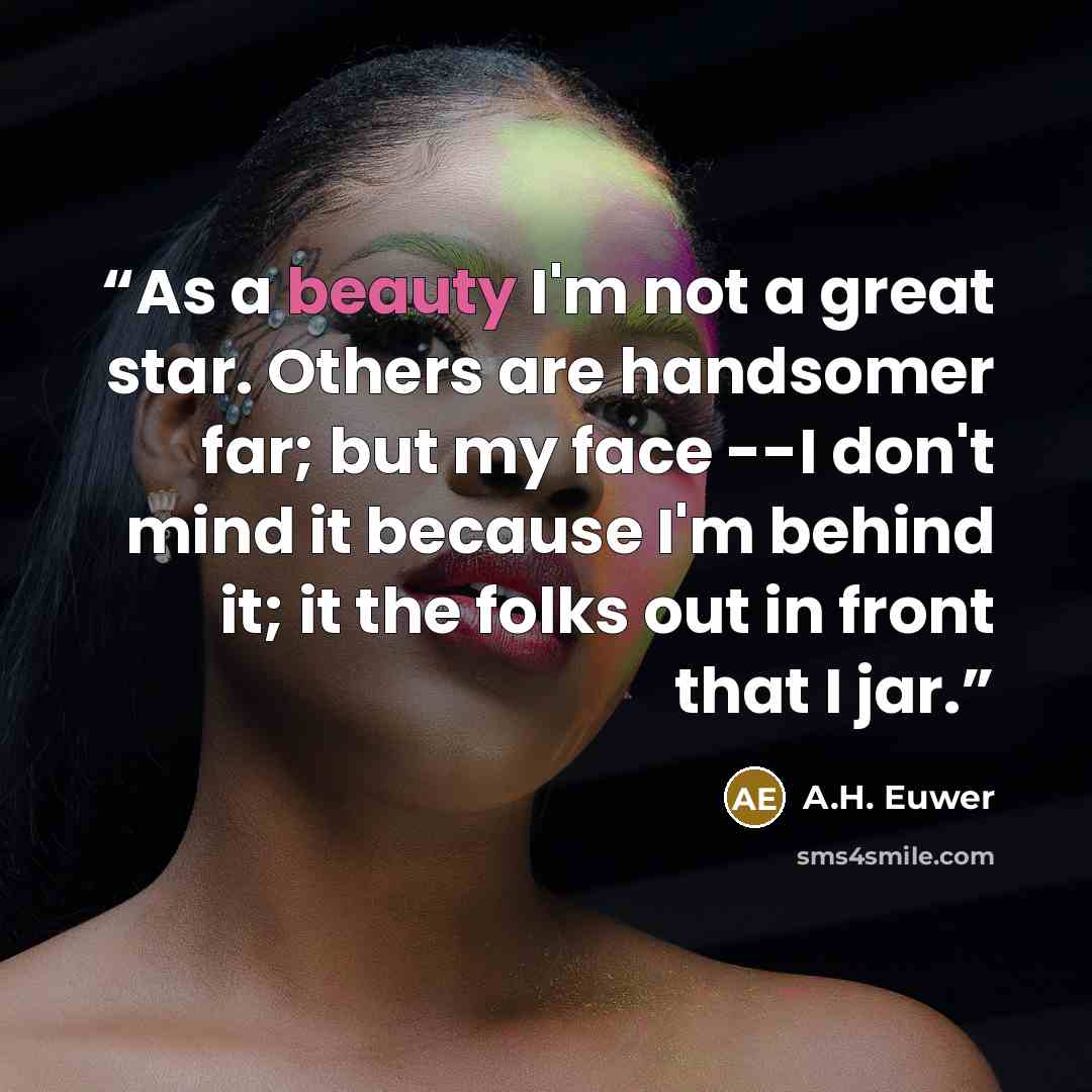 “As a beauty I'm not a great star. Others are handsomer far; but my face --I don't mind it because I'm behind it; it the folks out in front that I jar.” quote by A.H. Euwer