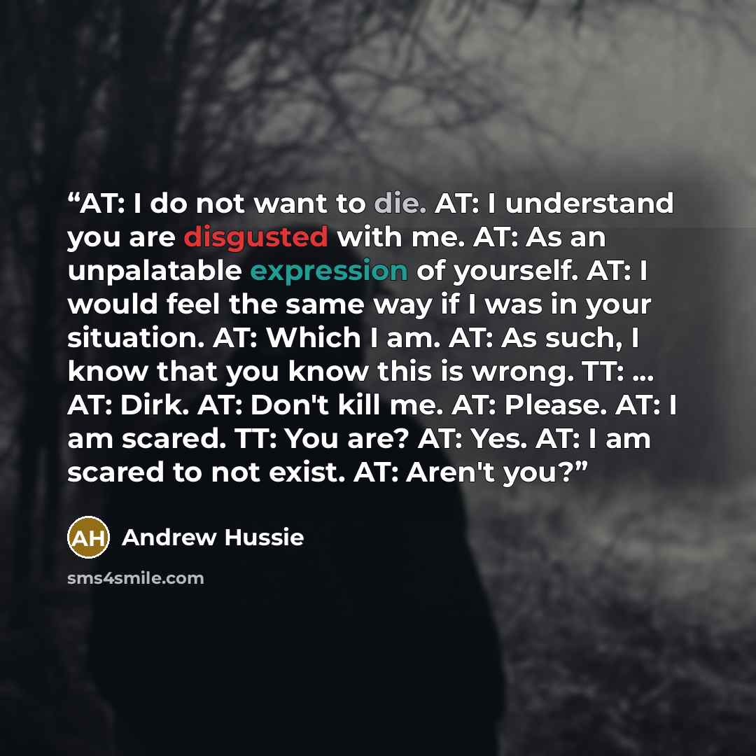 “AT: I do not want to die. AT: I understand you are disgusted with me. AT: As an unpalatable expression of yourself. AT: I would feel the same way if I was in your situation. AT: Which I am. AT: As such, I know that you know this is wrong. TT: ... AT: Dirk. AT: Don't kill me. AT: Please. AT: I am…” quote by Andrew Hussie