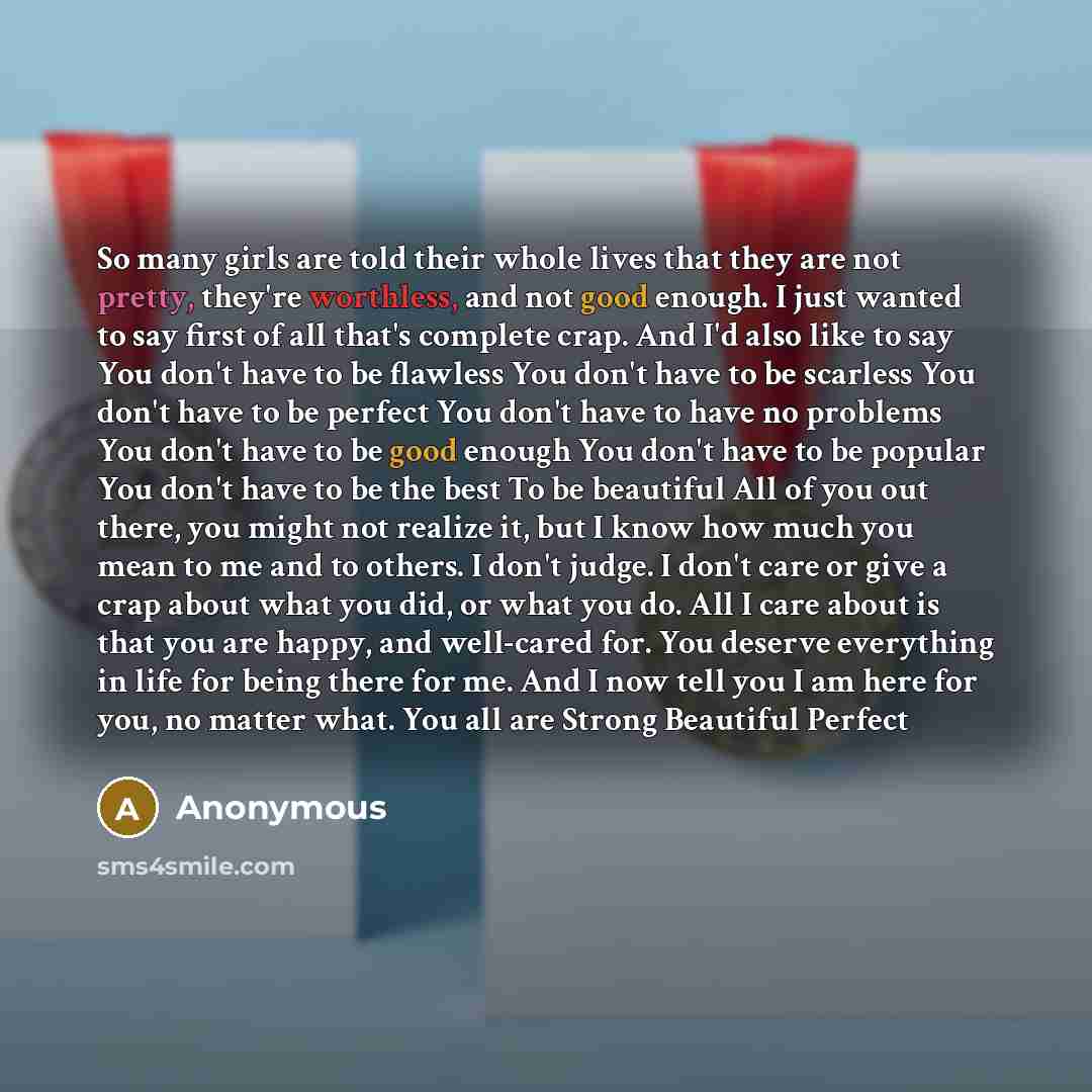 “So many girls are told their whole lives that they are not pretty, they're worthless, and not good enough. I just wanted to say first of all that's complete crap. And I'd also like to say You don't have to be flawless You don't have to be scarless You don't have to be perfect You don't have to…” quote by Anonymous