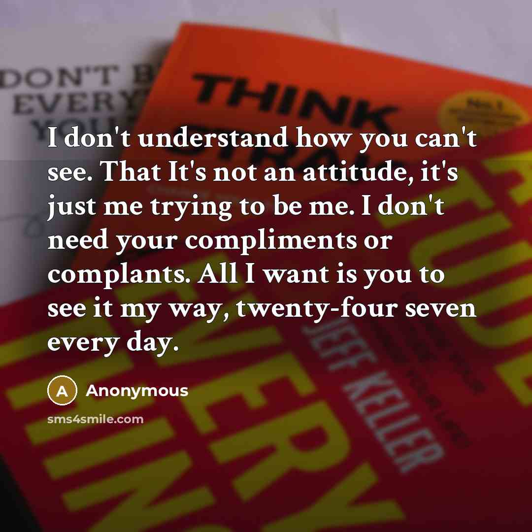 “I don't understand how you can't see. That It's not an attitude, it's just me trying to be me. I don't need your compliments or complants. All I want is you to see it my way, twenty-four seven every day.” quote by Anonymous