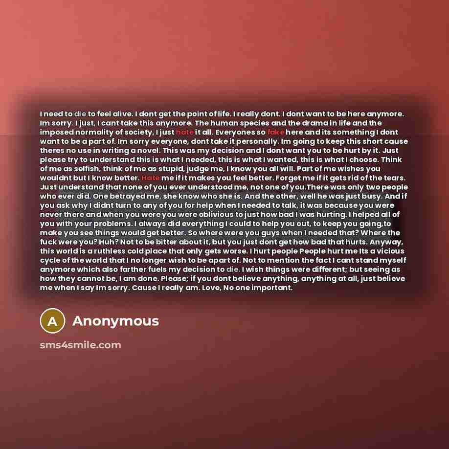 “I need to die to feel alive. I dont get the point of life. I really dont. I dont want to be here anymore. Im sorry. I just, I cant take this anymore. The human species and the drama in life and the imposed normality of society, I just hate it all. Everyones so fake here and its something I dont…” quote by Anonymous