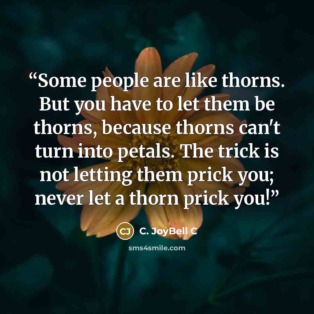 “Some people are like thorns. But you have to let them be thorns, because thorns can't turn into petals. The trick is not letting them prick you; never let a thorn prick you!” quote by C. JoyBell C