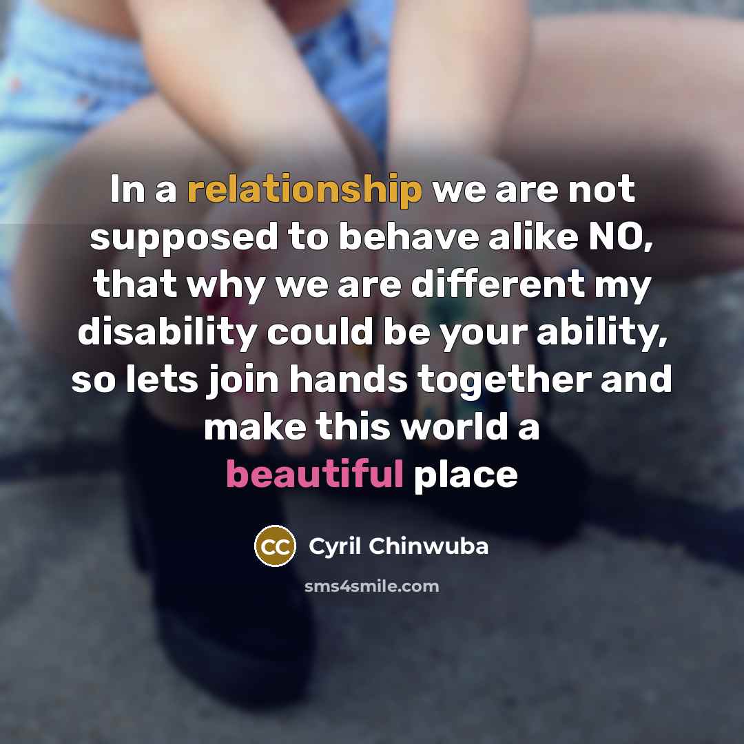 “In a relationship we are not supposed to behave alike NO, that why we are different my disability could be your ability, so lets join hands together and make this world a beautiful place” quote by Cyril Chinwuba