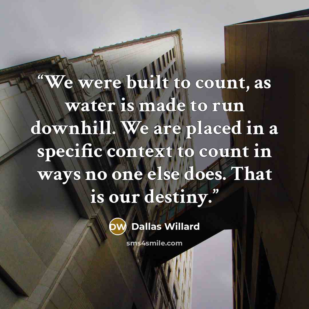 “We were built to count, as water is made to run downhill. We are placed in a specific context to count in ways no one else does. That is our destiny.” quote by Dallas Willard