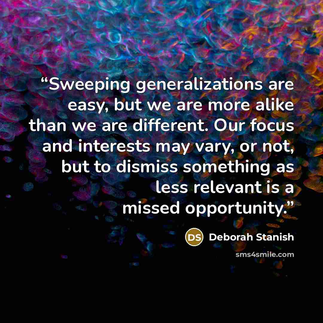 “Sweeping generalizations are easy, but we are more alike than we are different. Our focus and interests may vary, or not, but to dismiss something as less relevant is a missed opportunity.” quote by Deborah Stanish