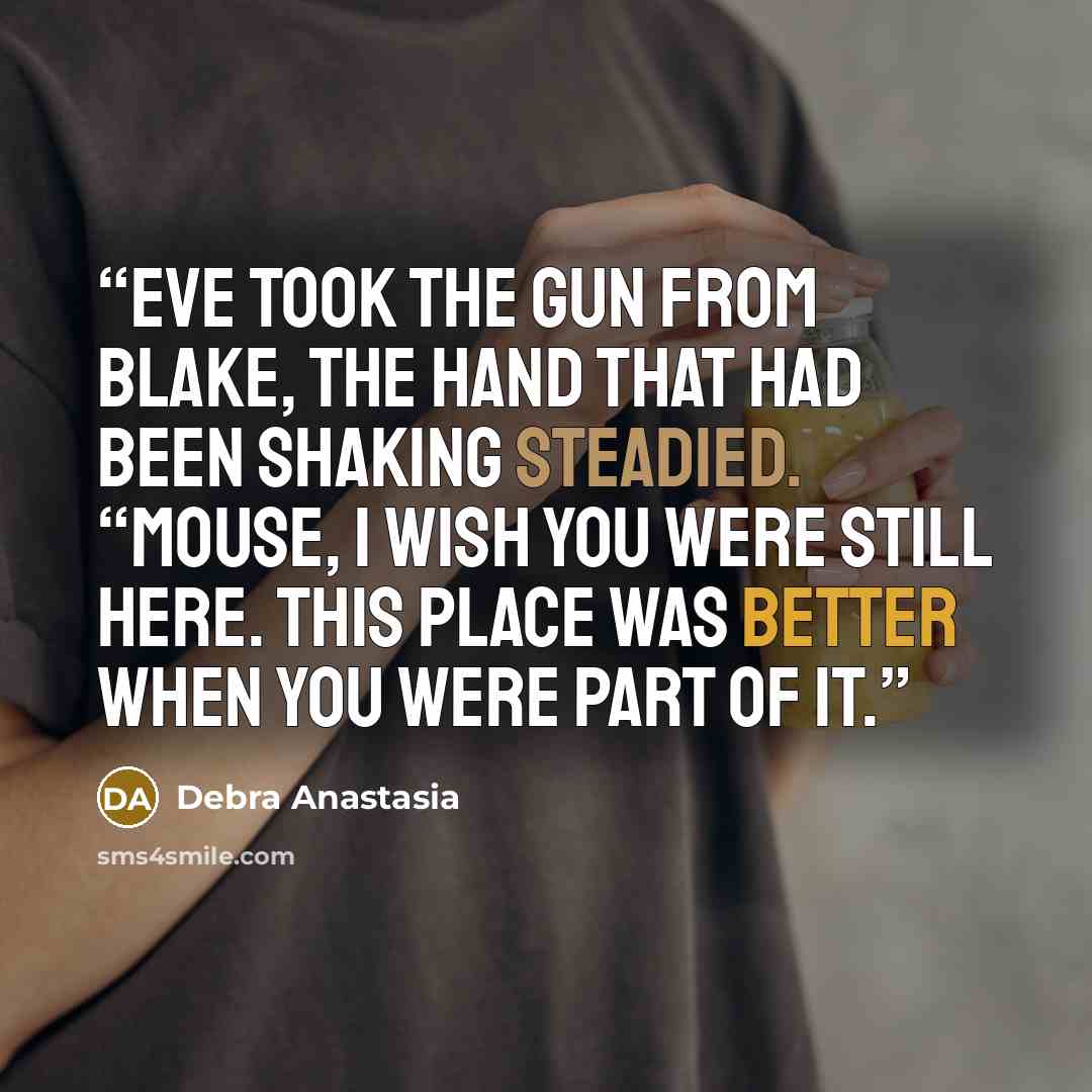 “Eve took the gun from Blake, the hand that had been shaking steadied. “Mouse, I wish you were still here. This place was better when you were part of it.” quote by Debra Anastasia