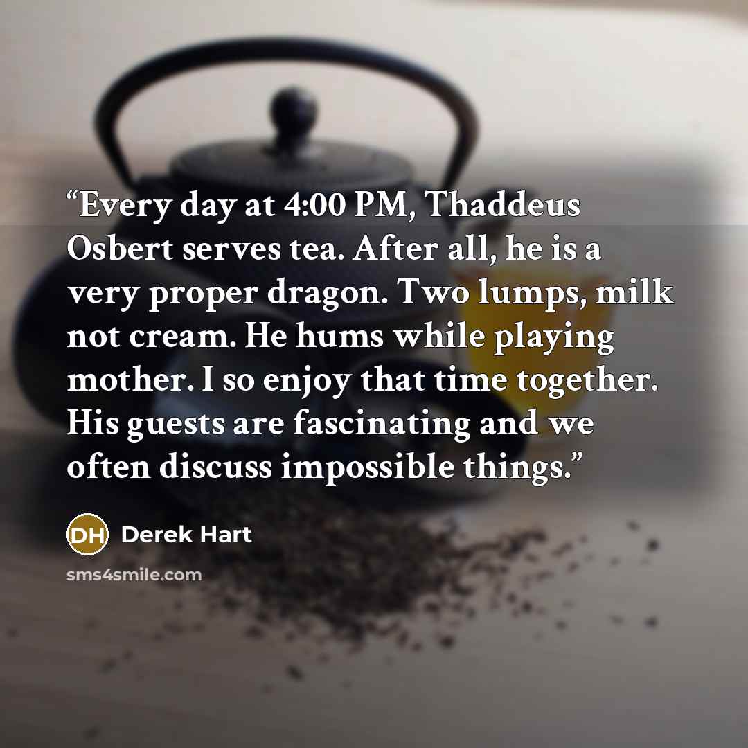 “Every day at 4:00 PM, Thaddeus Osbert serves tea. After all, he is a very proper dragon. Two lumps, milk not cream. He hums while playing mother. I so enjoy that time together. His guests are fascinating and we often discuss impossible things.” quote by Derek Hart