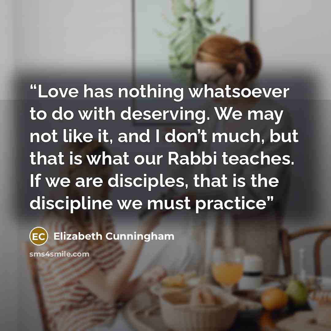 “Love has nothing whatsoever to do with deserving. We may not like it, and I don’t much, but that is what our Rabbi teaches. If we are disciples, that is the discipline we must practice” quote by Elizabeth Cunningham