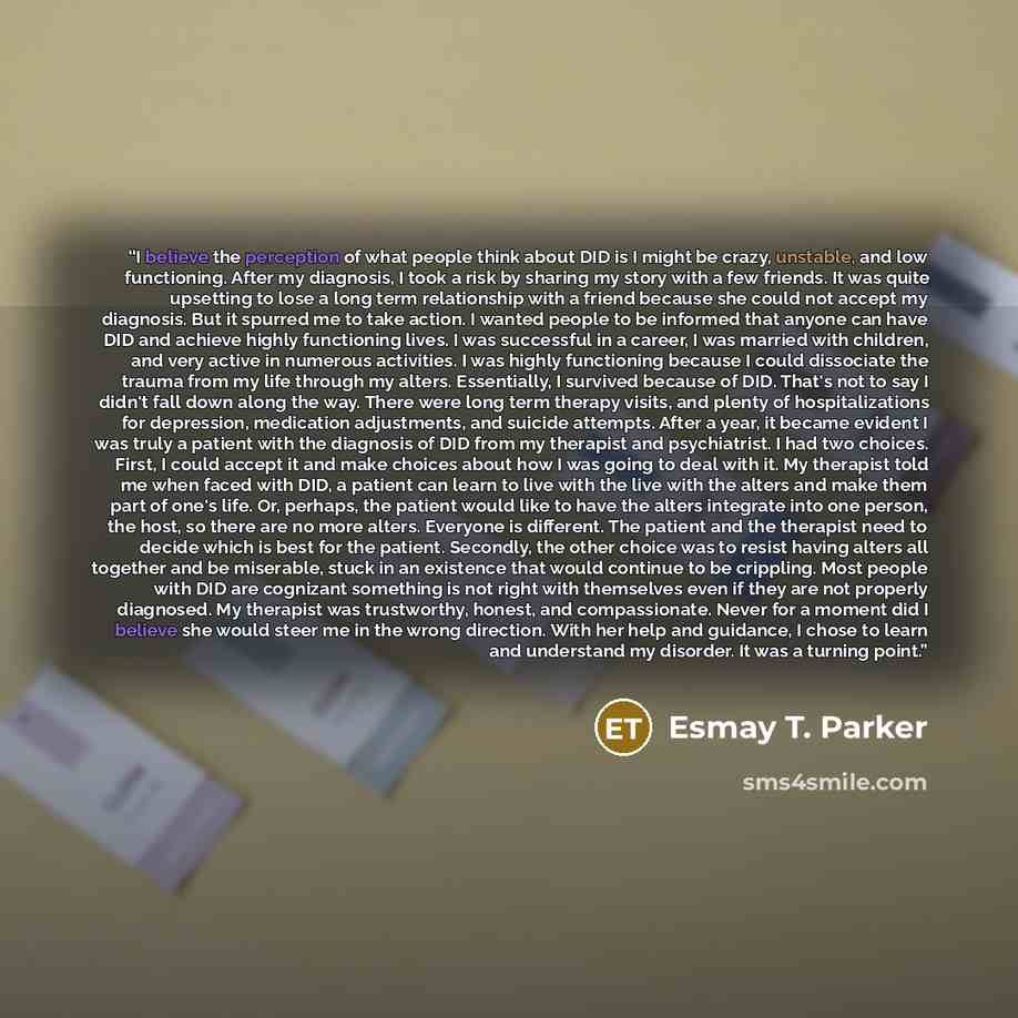 “I believe the perception of what people think about DID is I might be crazy, unstable, and low functioning. After my diagnosis, I took a risk by sharing my story with a few friends. It was quite upsetting to lose a long term relationship with a friend because she could not accept my diagnosis. But…” quote by Esmay T. Parker