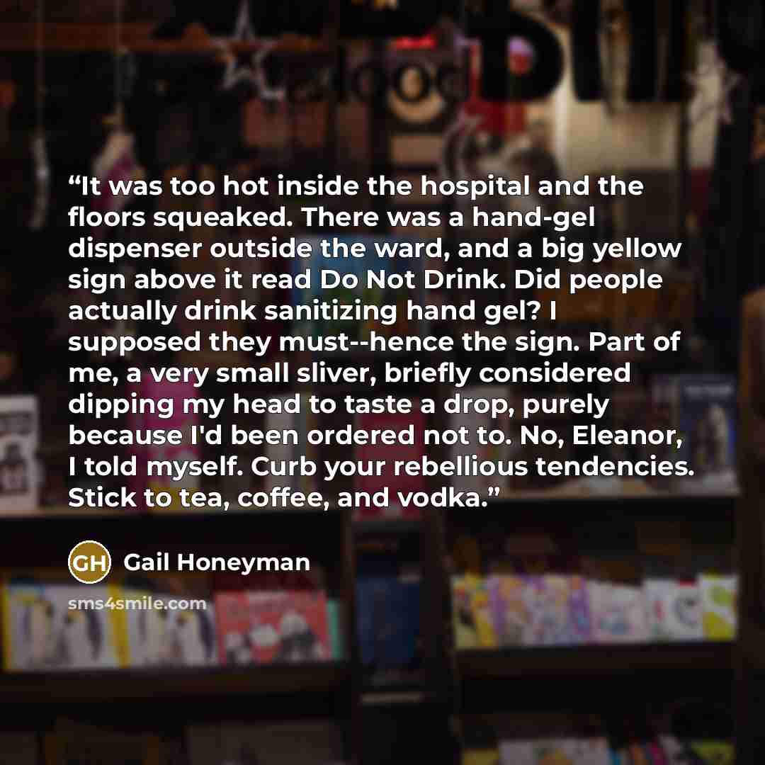 “It was too hot inside the hospital and the floors squeaked. There was a hand-gel dispenser outside the ward, and a big yellow sign above it read Do Not Drink. Did people actually drink sanitizing hand gel? I supposed they must--hence the sign. Part of me, a very small sliver, briefly considered…” quote by Gail Honeyman