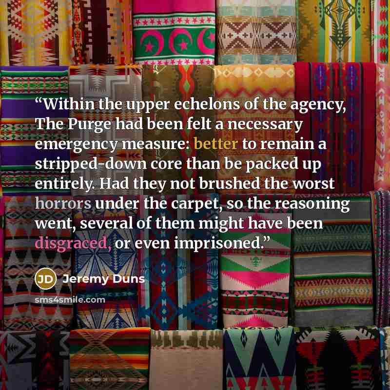 “Within the upper echelons of the agency, The Purge had been felt a necessary emergency measure: better to remain a stripped-down core than be packed up entirely. Had they not brushed the worst horrors under the carpet, so the reasoning went, several of them might have been disgraced, or even…” quote by Jeremy Duns