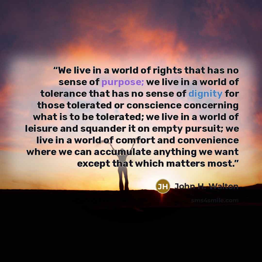 “We live in a world of rights that has no sense of purpose; we live in a world of tolerance that has no sense of dignity for those tolerated or conscience concerning what is to be tolerated; we live in a world of leisure and squander it on empty pursuit; we live in a world of comfort and…” quote by John H. Walton