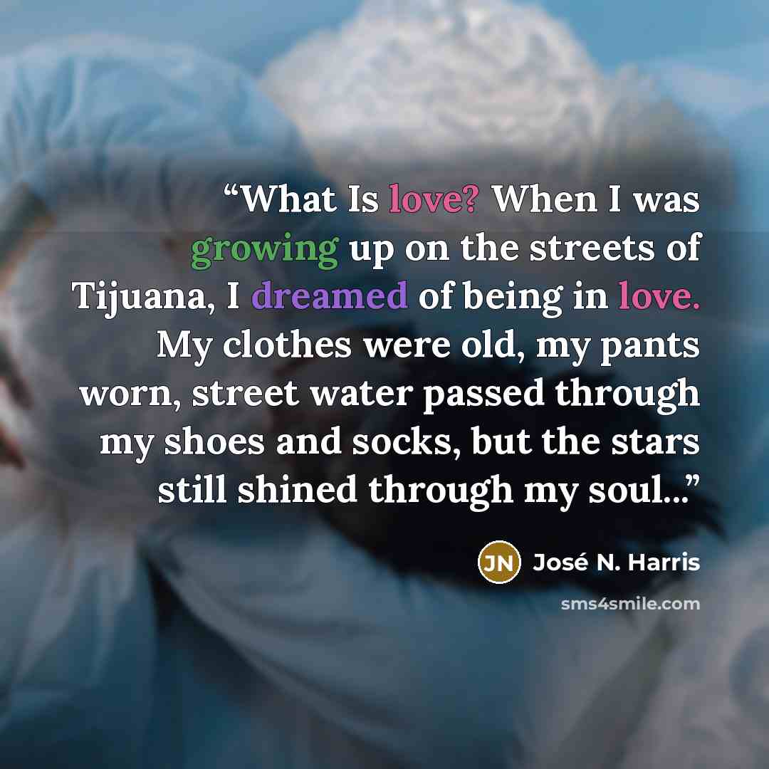 “What Is love? When I was growing up on the streets of Tijuana, I dreamed of being in love. My clothes were old, my pants worn, street water passed through my shoes and socks, but the stars still shined through my soul...” quote by José N. Harris