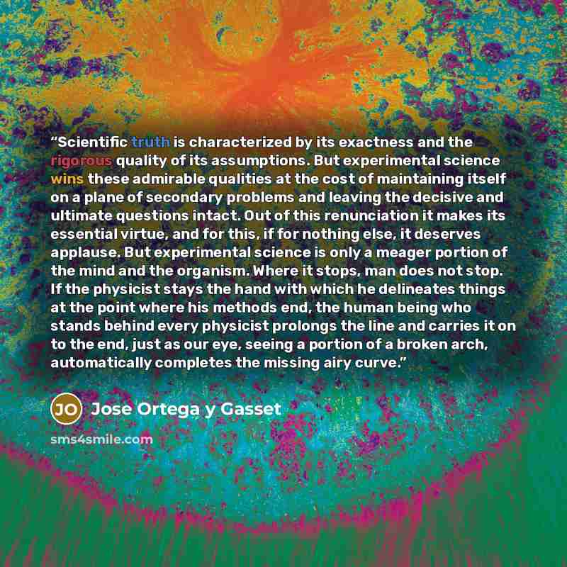 “Scientific truth is characterized by its exactness and the rigorous quality of its assumptions. But experimental science wins these admirable qualities at the cost of maintaining itself on a plane of secondary problems and leaving the decisive and ultimate questions intact. Out of this…” quote by José Ortega y Gasset