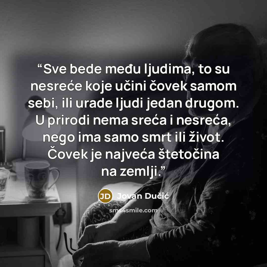 “Sve bede među ljudima, to su nesreće koje učini čovek samom sebi, ili urade ljudi jedan drugom. U prirodi nema sreća i nesreća, nego ima samo smrt ili život. Čovek je najveća štetočina na zemlji.” quote by Jovan Dučić