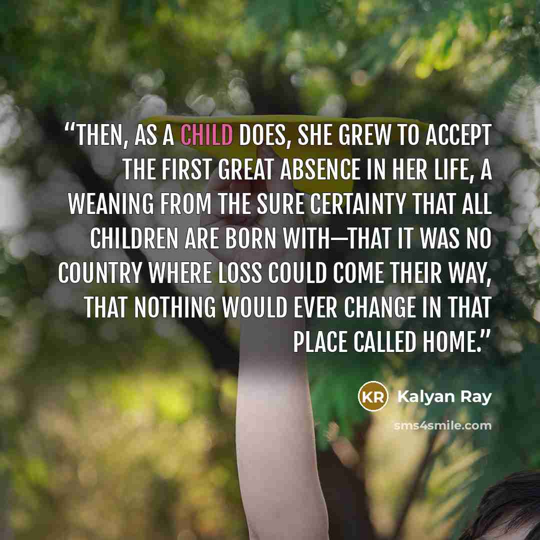 “Then, as a child does, she grew to accept the first great absence in her life, a weaning from the sure certainty that all children are born with—that it was no country where loss could come their way, that nothing would ever change in that place called home.” quote by Kalyan Ray