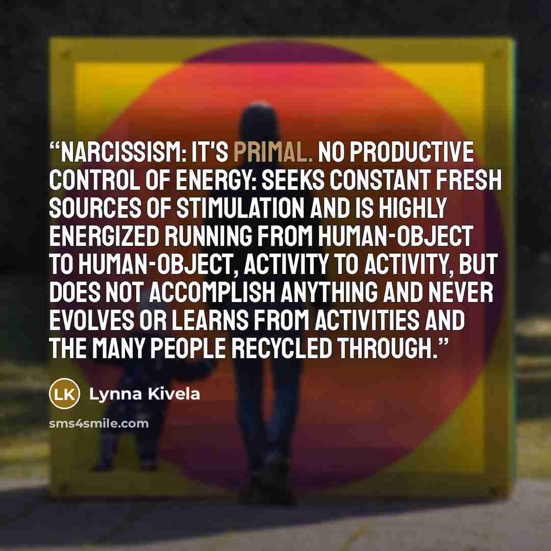 “Narcissism: It's Primal. No Productive Control of Energy: Seeks constant fresh sources of stimulation and is highly energized running from human-object to human-object, activity to activity, but does not accomplish anything and never evolves or learns from activities and the many people recycled…” quote by Lynna Kivela