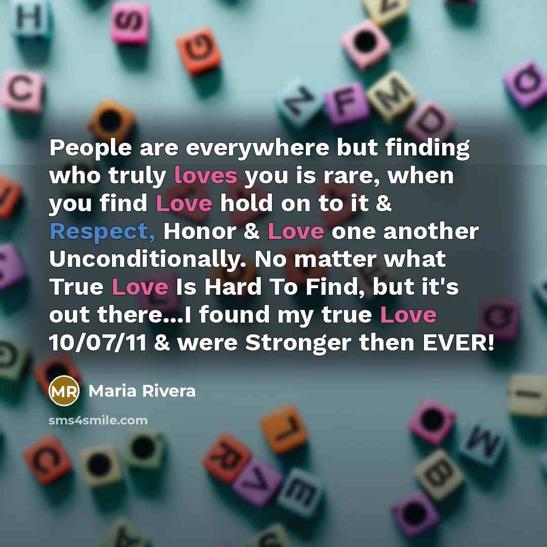 “People are everywhere but finding who truly loves you is rare, when you find Love hold on to it & Respect, Honor & Love one another Unconditionally. No matter what True Love Is Hard To Find, but it's out there...I found my true Love 10/07/11 & were Stronger then EVER!” quote by Maria Rivera