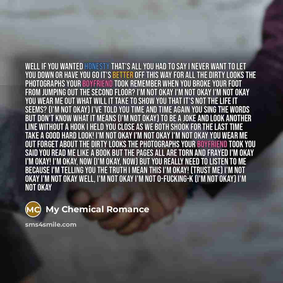 “Well if you wanted honesty That's all you had to say I never want to let you down or have you go It's better off this way For all the dirty looks The photographs your boyfriend took Remember when you broke your foot From jumping out the second floor? I'm not okay I'm not okay I'm not okay You wear…” quote by My Chemical Romance