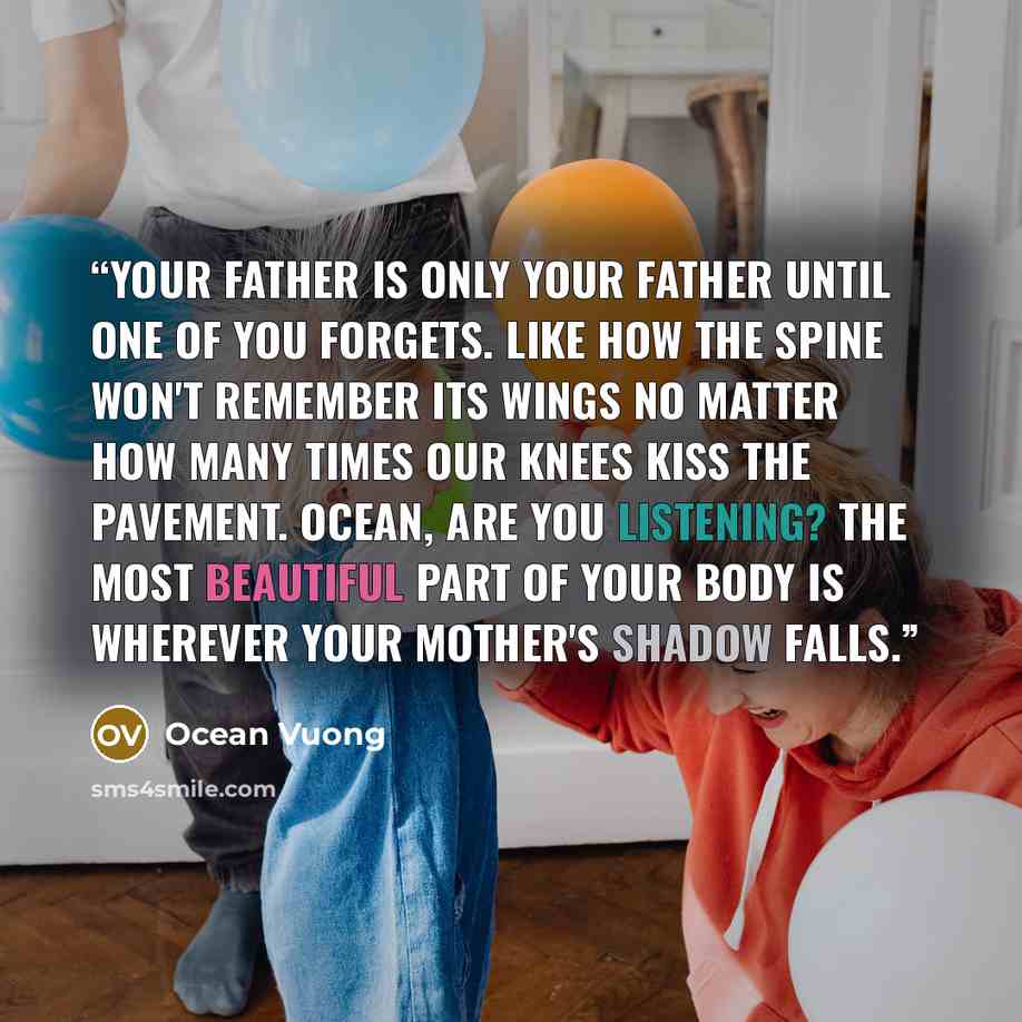 “Your father is only your father until one of you forgets. Like how the spine won't remember its wings no matter how many times our knees kiss the pavement. Ocean, are you listening? The most beautiful part of your body is wherever your mother's shadow falls.” quote by Ocean Vuong