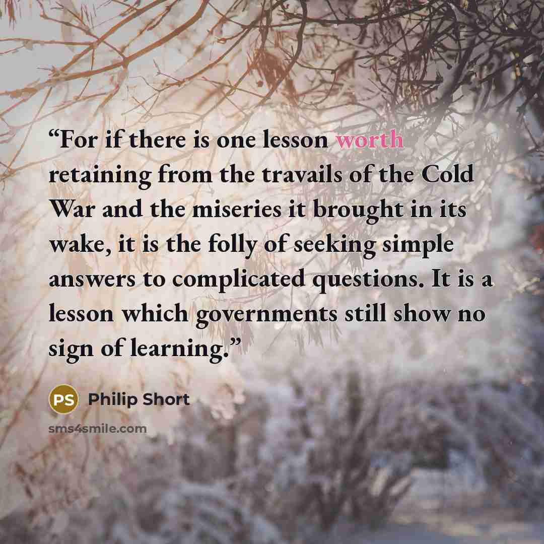 “For if there is one lesson worth retaining from the travails of the Cold War and the miseries it brought in its wake, it is the folly of seeking simple answers to complicated questions. It is a lesson which governments still show no sign of learning.” quote by Philip Short