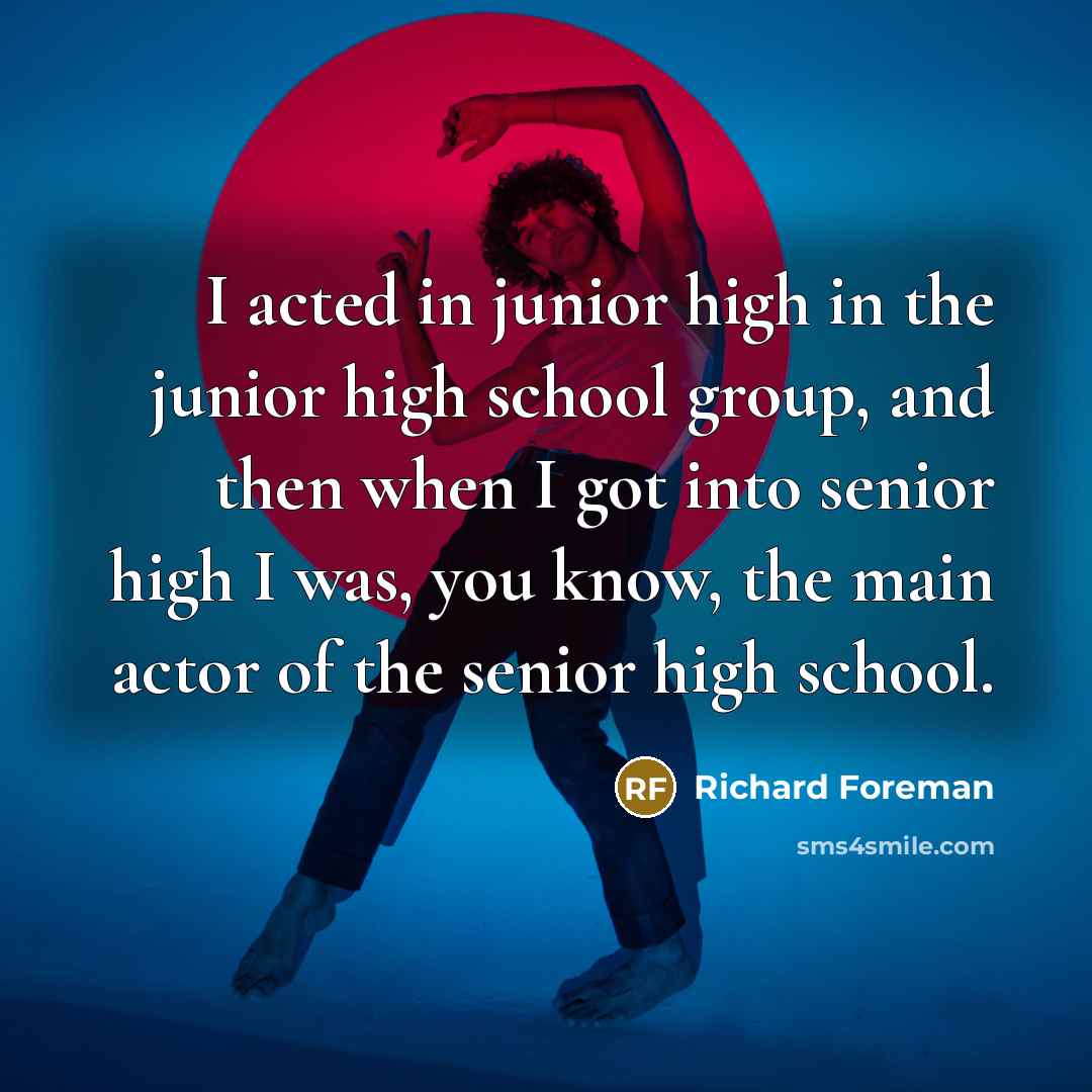 “I acted in junior high in the junior high school group, and then when I got into senior high I was, you know, the main actor of the senior high school.” quote by Richard Foreman